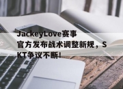 J9-JackeyLove赛事官方发布战术调整新规，SKT争议不断！的简单介绍